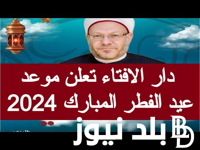 “بعد قليل” دار الإفتاء المصرية موعد عيد الفطر 2024 في مصر وجميع الدول العربية