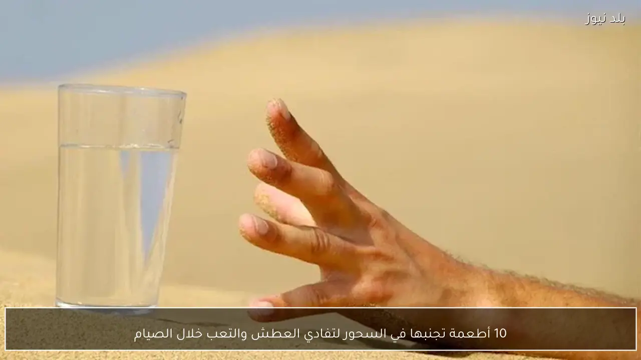 10 أطعمة تجنبها في السحور لتفادي العطش والتعب خلال الصيام