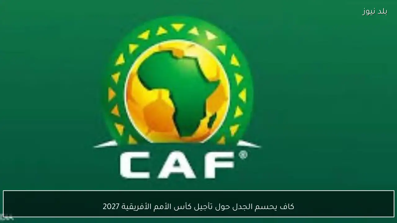 كاف يحسم الجدل حول تأجيل كأس الأمم الأفريقية 2027