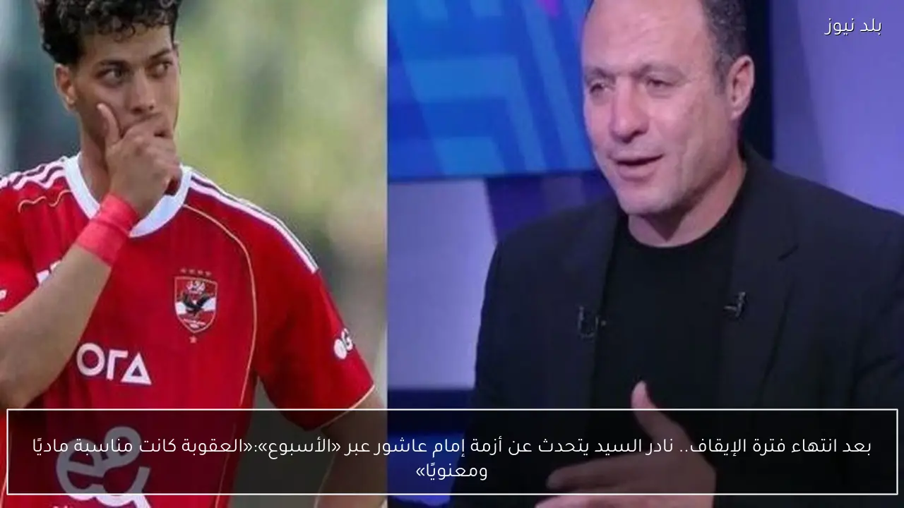 بعد انتهاء فترة الإيقاف.. نادر السيد يتحدث عن أزمة إمام عاشور عبر «الأسبوع»:«العقوبة كانت مناسبة ماديًا ومعنويًا»