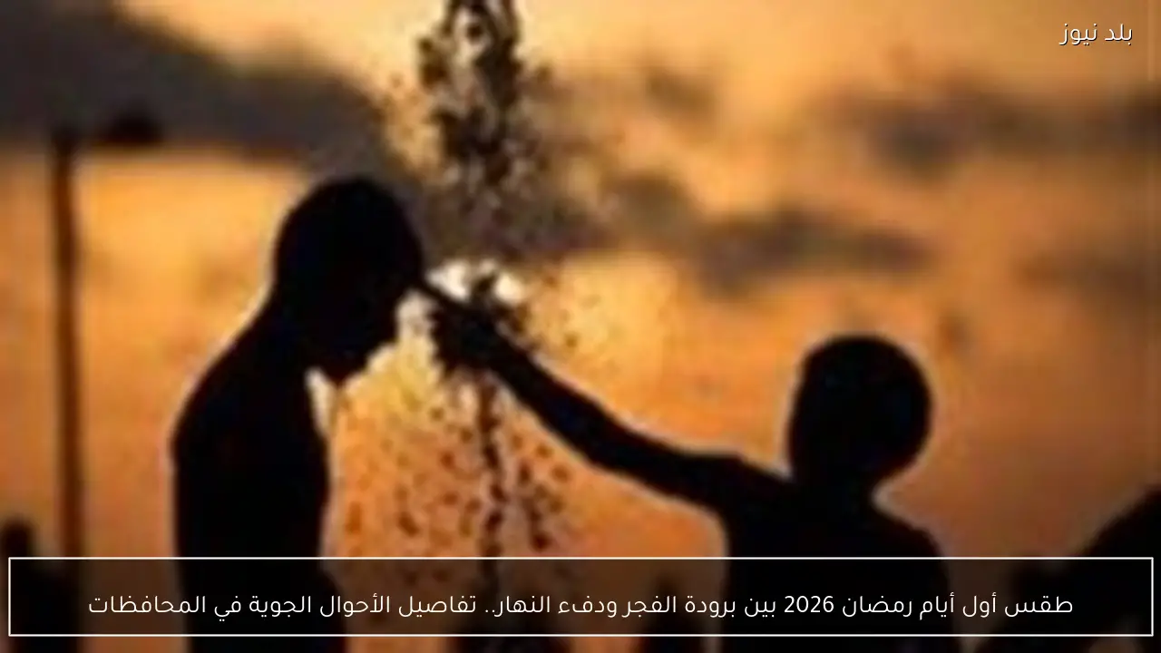 طقس أول أيام رمضان 2026 بين برودة الفجر ودفء النهار.. تفاصيل الأحوال الجوية في المحافظات