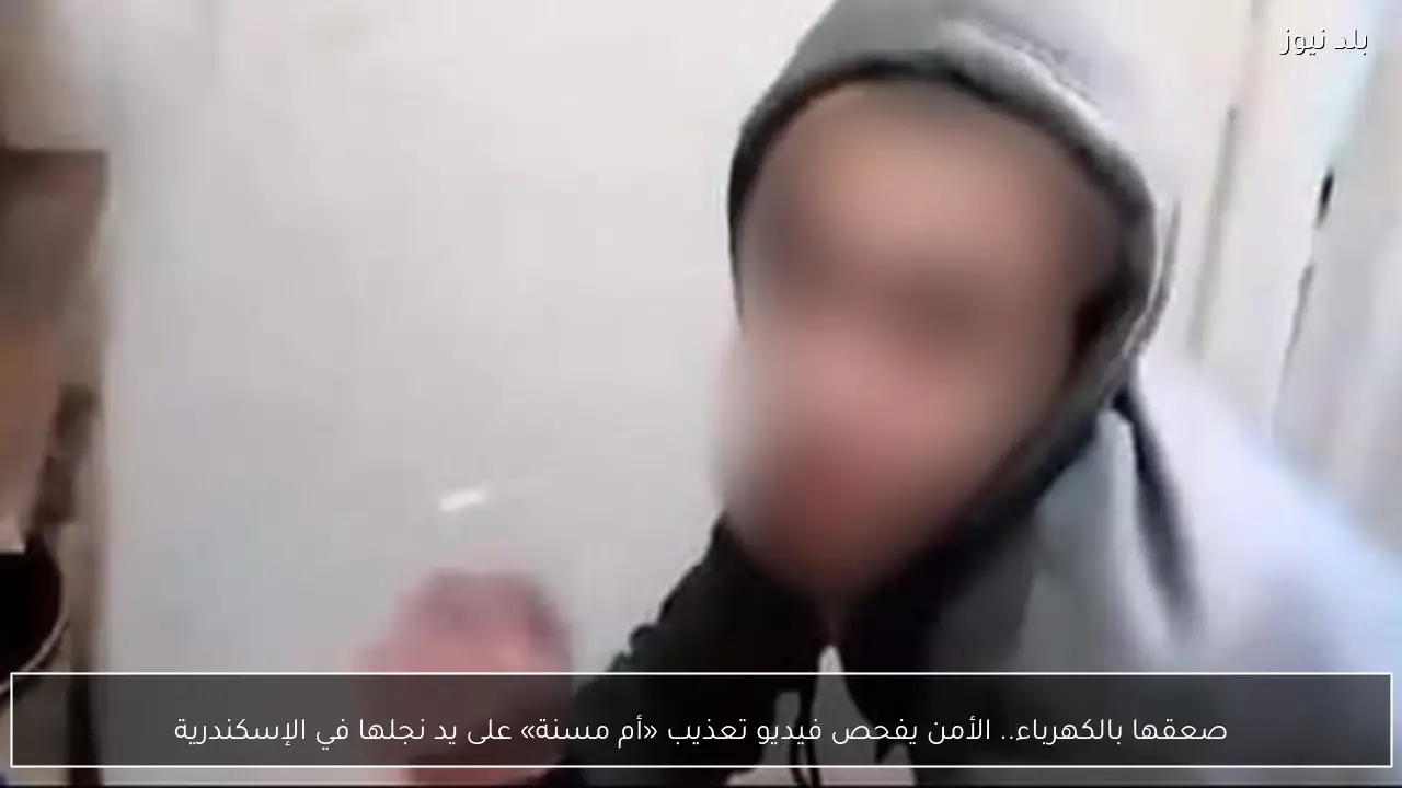 صعقها بالكهرباء.. الأمن يفحص فيديو تعذيب «أم مسنة» على يد نجلها في الإسكندرية