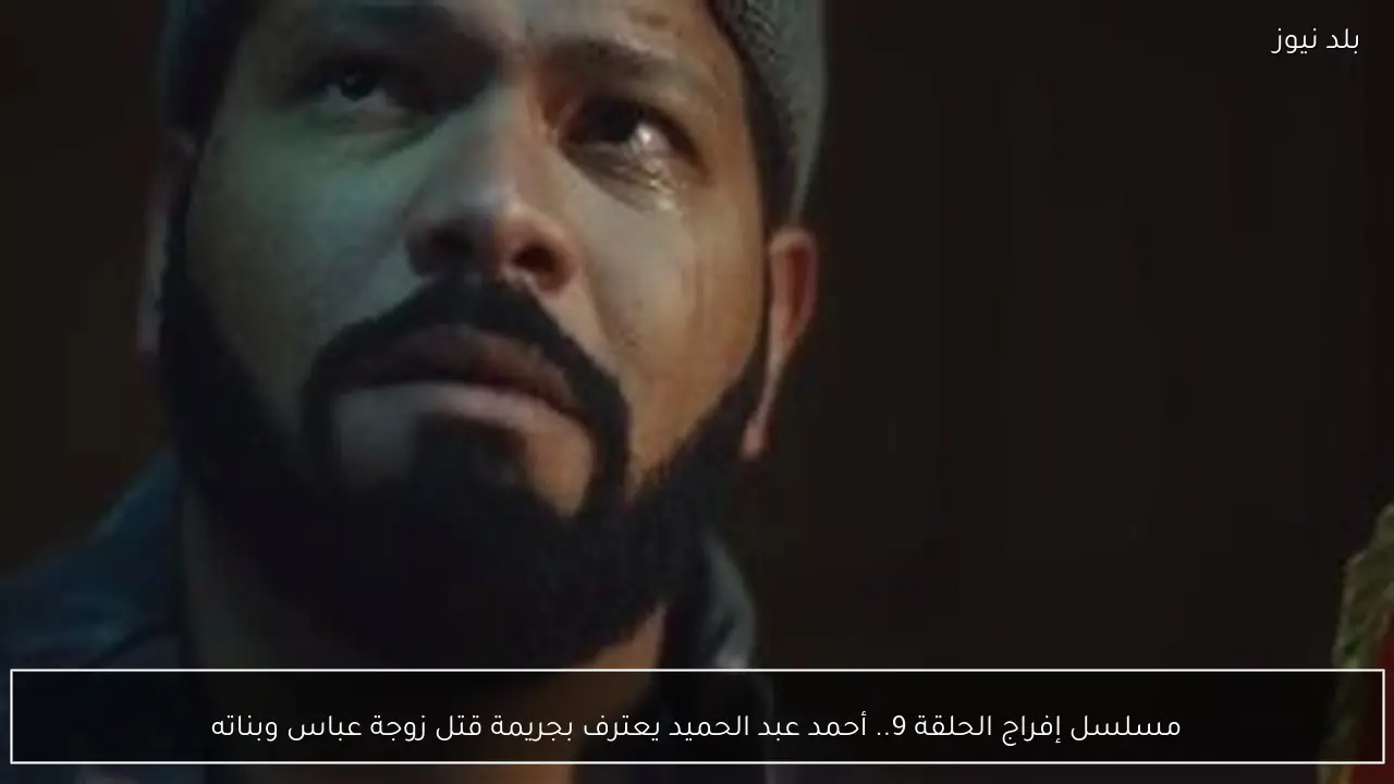 مسلسل إفراج الحلقة 9.. أحمد عبد الحميد يعترف بجريمة قتل زوجة عباس وبناته