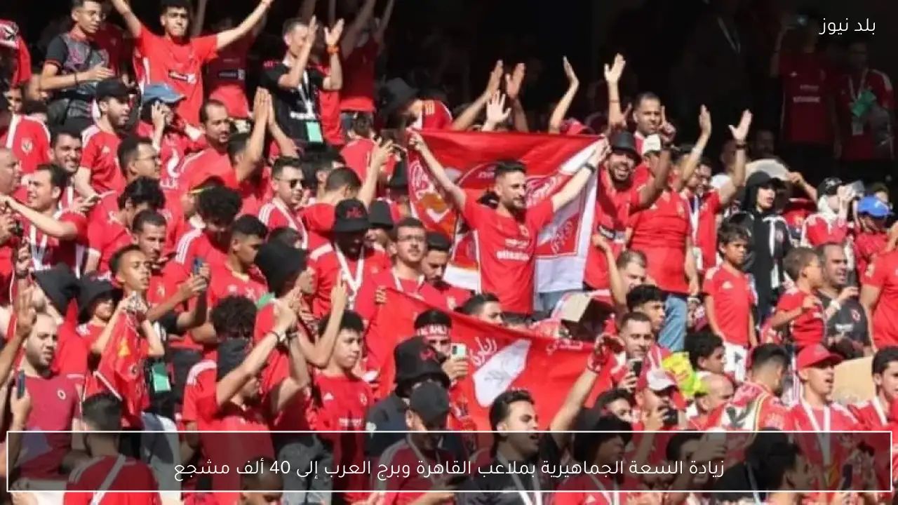 زيادة السعة الجماهيرية بملاعب القاهرة وبرج العرب إلى 40 ألف مشجع