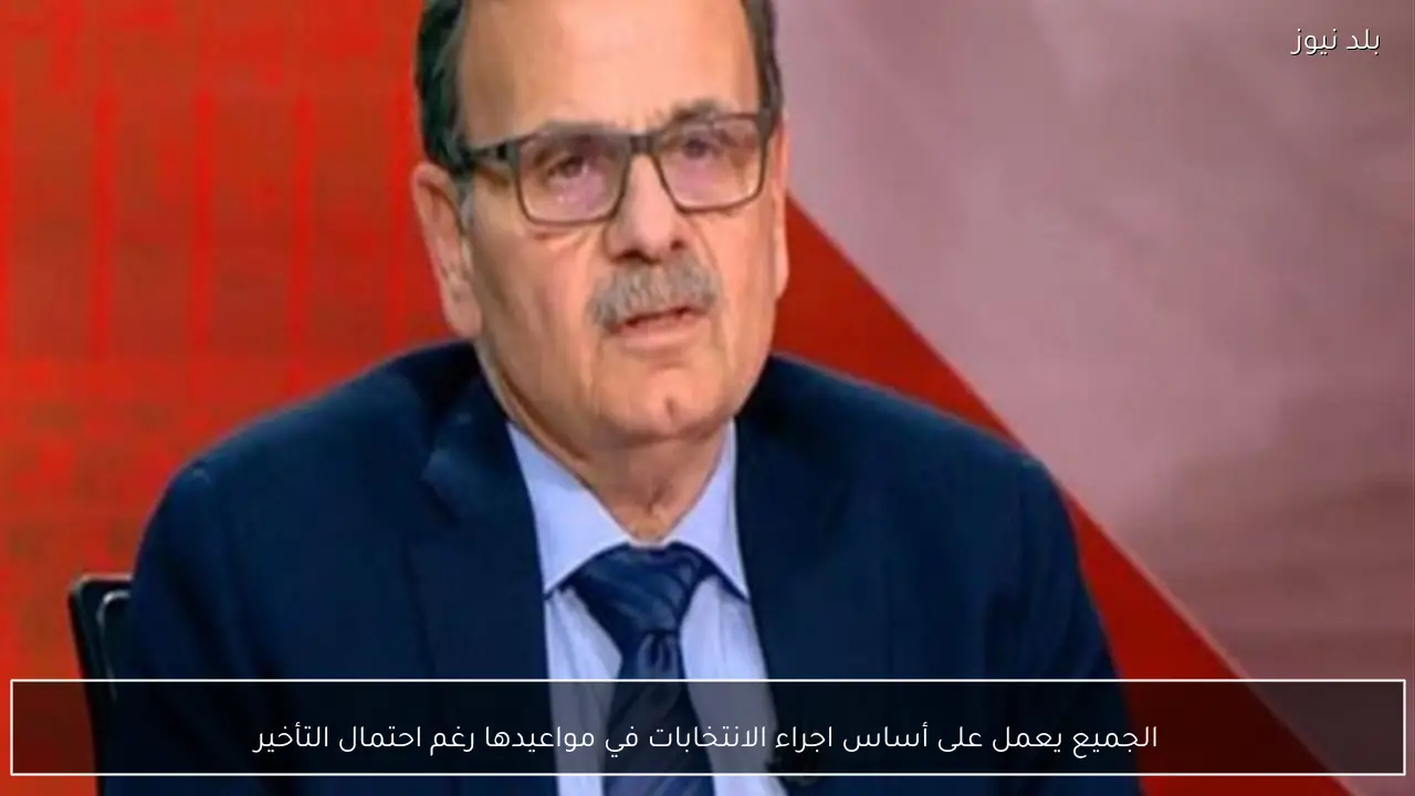 الجميع يعمل على أساس اجراء الانتخابات في مواعيدها رغم احتمال التأخير