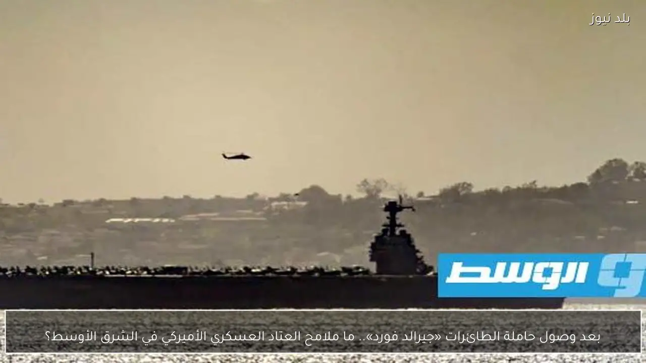 بعد وصول حاملة الطائرات «جيرالد فورد».. ما ملامح العتاد العسكري الأميركي في الشرق الأوسط؟