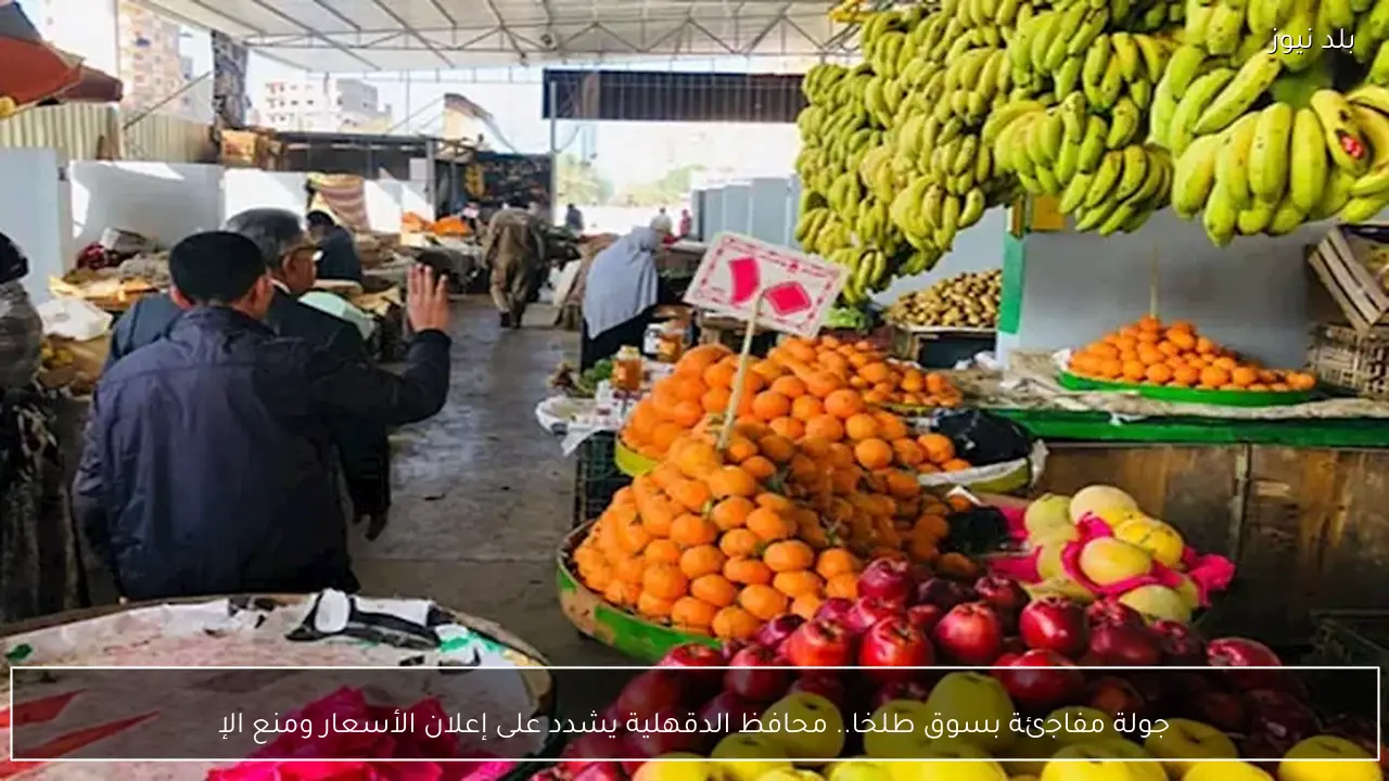 جولة مفاجئة بسوق طلخا.. محافظ الدقهلية يشدد على إعلان الأسعار ومنع الإ