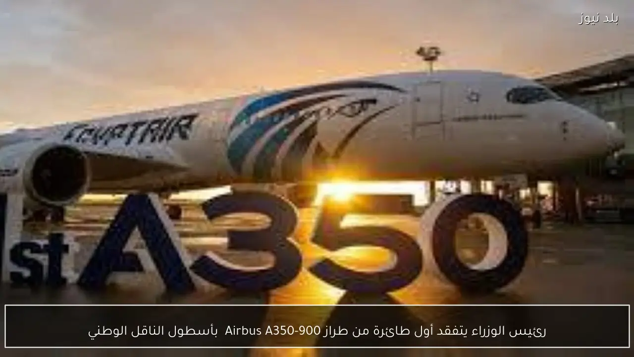 رئيس الوزراء يتفقد أول طائرة من طراز Airbus A350-900  بأسطول الناقل الوطني