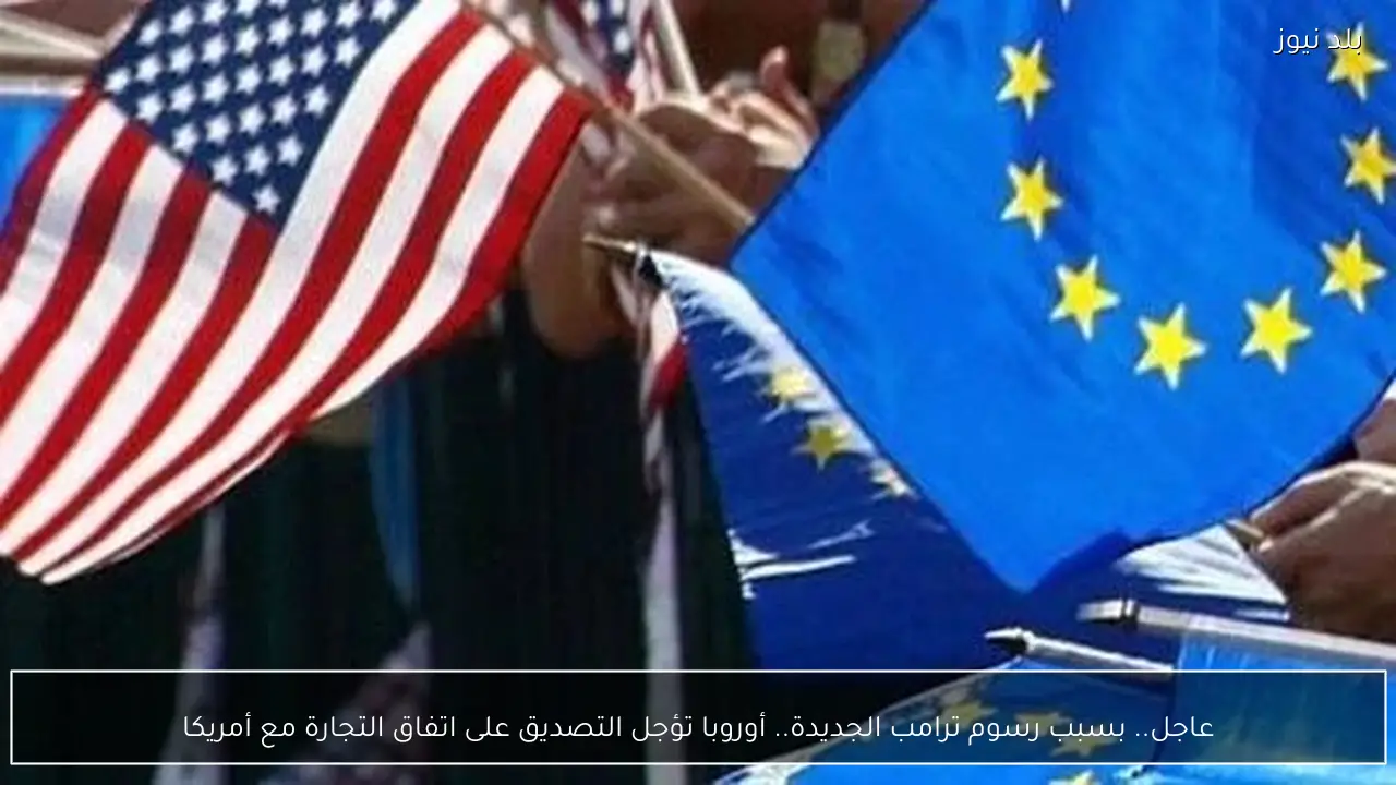 عاجل.. بسبب رسوم ترامب الجديدة.. أوروبا تؤجل التصديق على اتفاق التجارة مع أمريكا