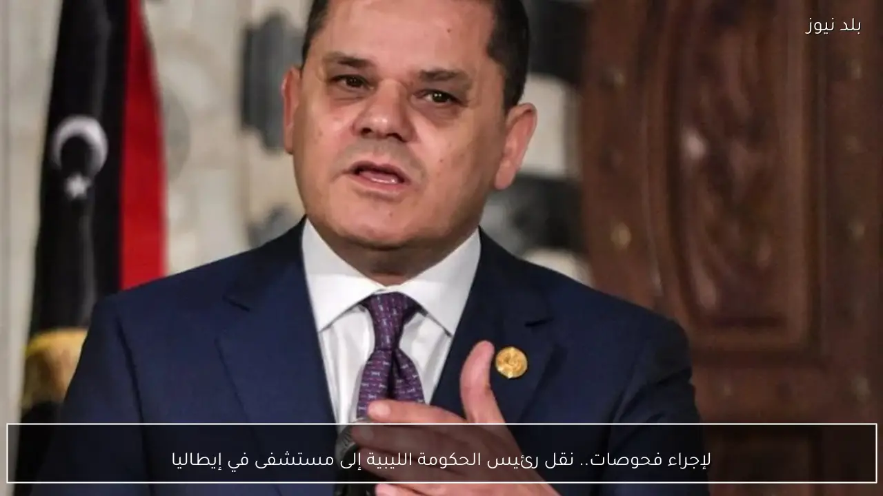 لإجراء فحوصات.. نقل رئيس الحكومة الليبية إلى مستشفى في إيطاليا