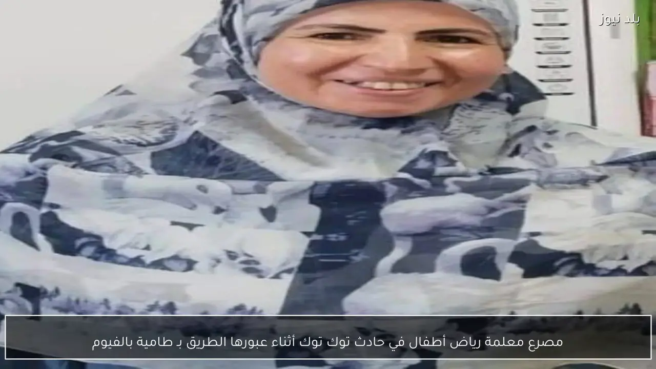 مصرع معلمة رياض أطفال في حادث توك توك أثناء عبورها الطريق بـ طامية بالفيوم