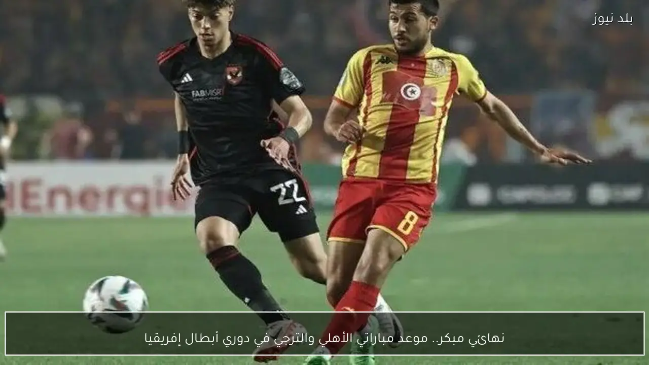 نهائي مبكر.. موعد مباراتي الأهلي والترجي في دوري أبطال إفريقيا