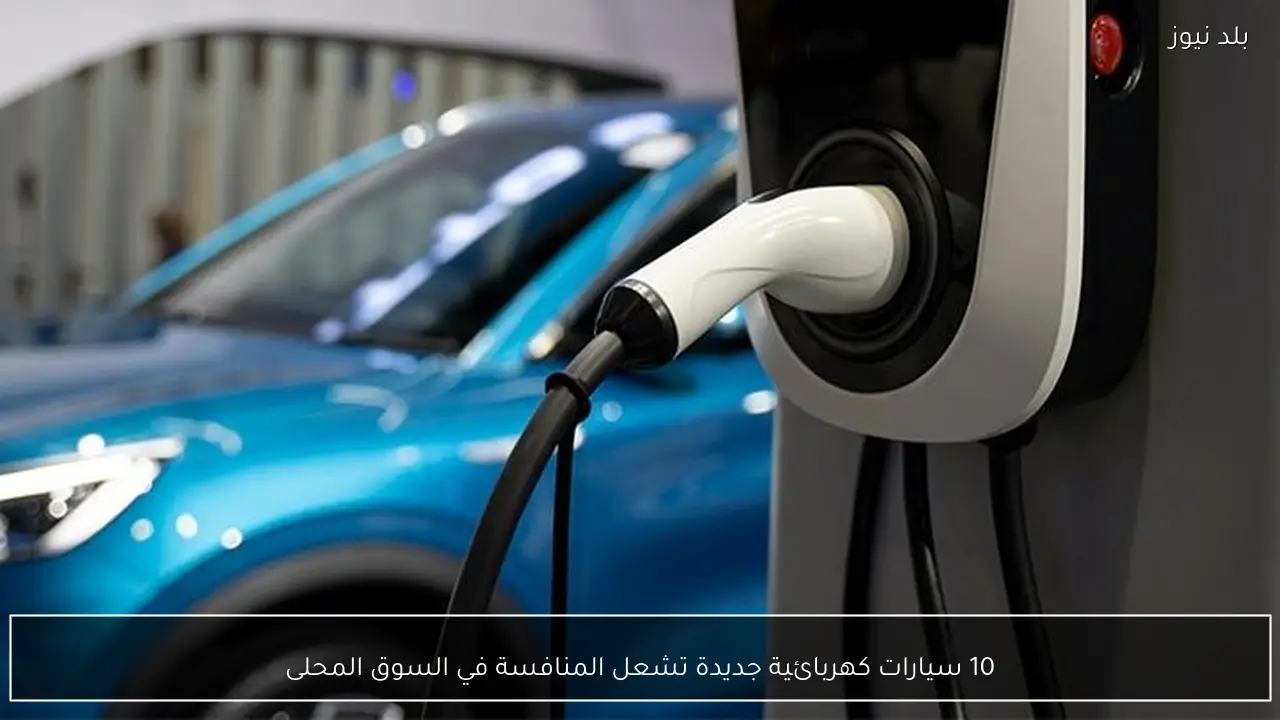 10 سيارات كهربائية جديدة تشعل المنافسة في السوق المحلى
