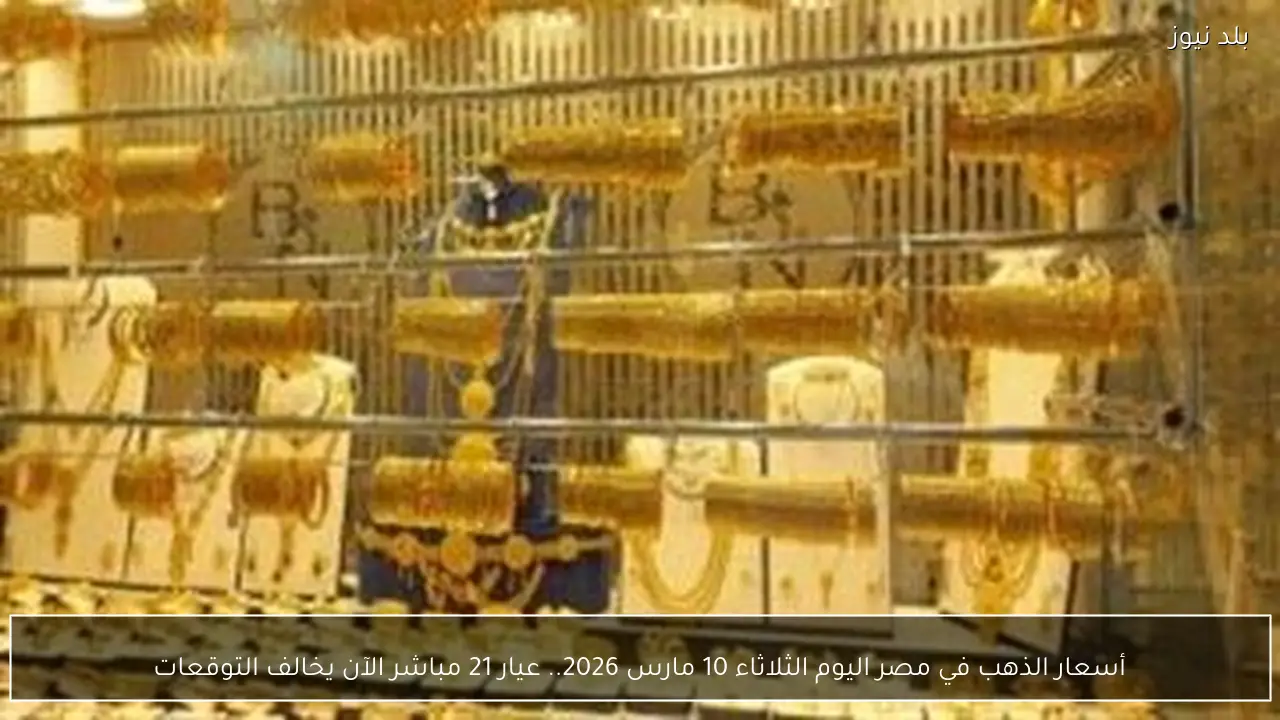 أسعار الذهب في مصر اليوم الثلاثاء 10 مارس 2026.. عيار 21 مباشر الآن يخالف التوقعات
