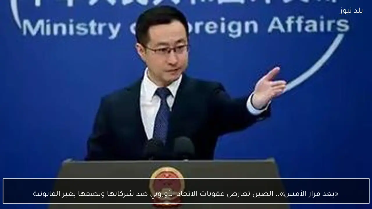 «بعد قرار الأمس».. الصين تعارض عقوبات الاتحاد الأوروبي ضد شركاتها وتصفها بغير القانونية