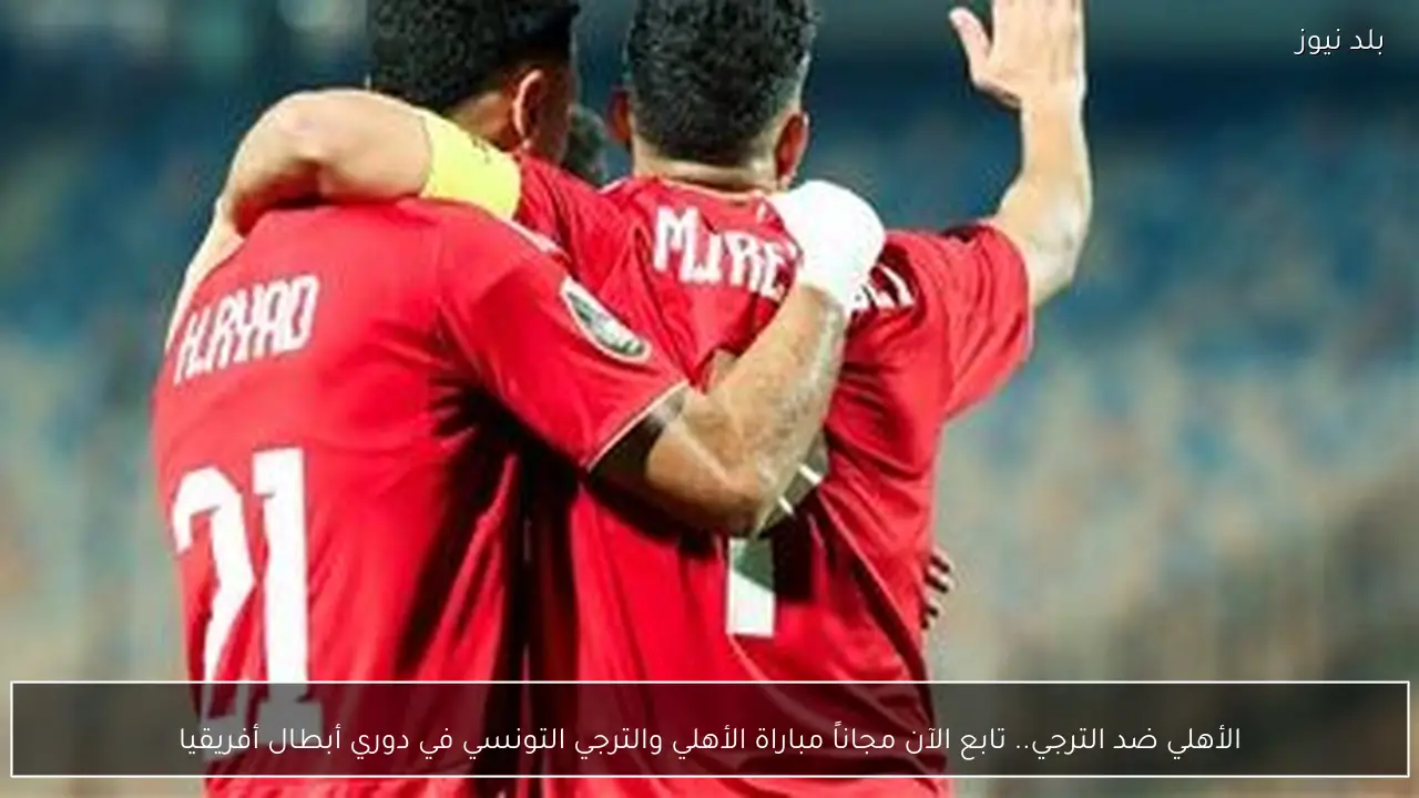 الأهلي ضد الترجي.. تابع الآن مجاناً مباراة الأهلي والترجي التونسي في دوري أبطال أفريقيا