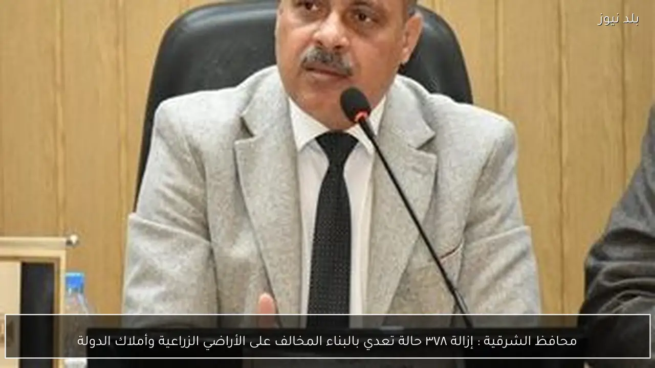 محافظ الشرقية : إزالة ٣٧٨ حالة تعدي بالبناء المخالف على الأراضي الزراعية وأملاك الدولة