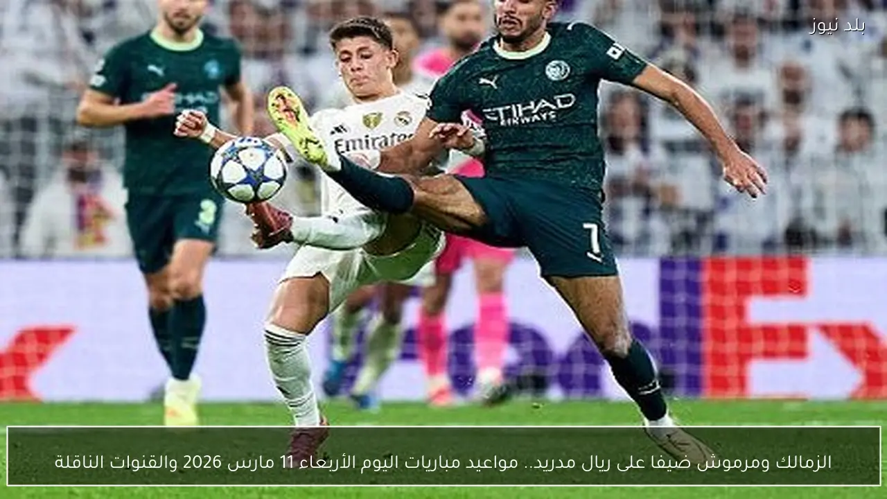 الزمالك ومرموش ضيفا على ريال مدريد.. مواعيد مباريات اليوم الأربعاء 11 مارس 2026 والقنوات الناقلة
