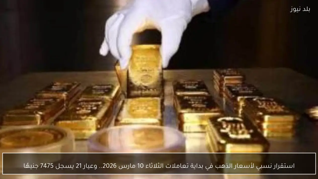 استقرار نسبي لأسعار الذهب في بداية تعاملات الثلاثاء 10 مارس 2026.. وعيار 21 يسجل 7475 جنيهًا