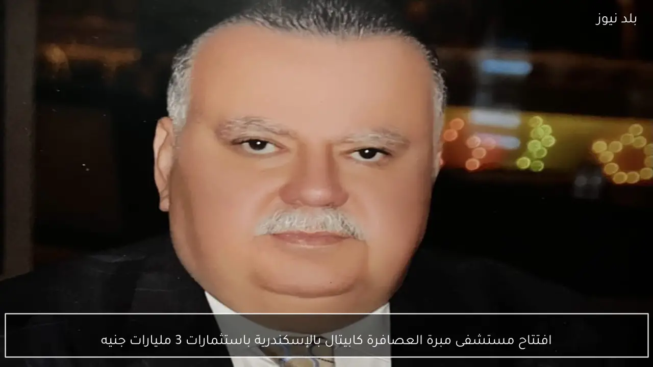 افتتاح مستشفى مبرة العصافرة كابيتال بالإسكندرية باستثمارات 3 مليارات جنيه