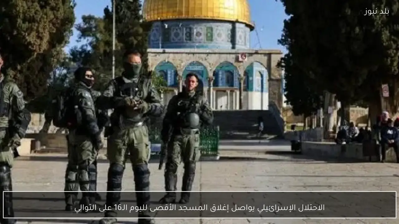 الاحتلال الإسرائيلي يواصل إغلاق المسجد الأقصى لليوم الـ16 على التوالي