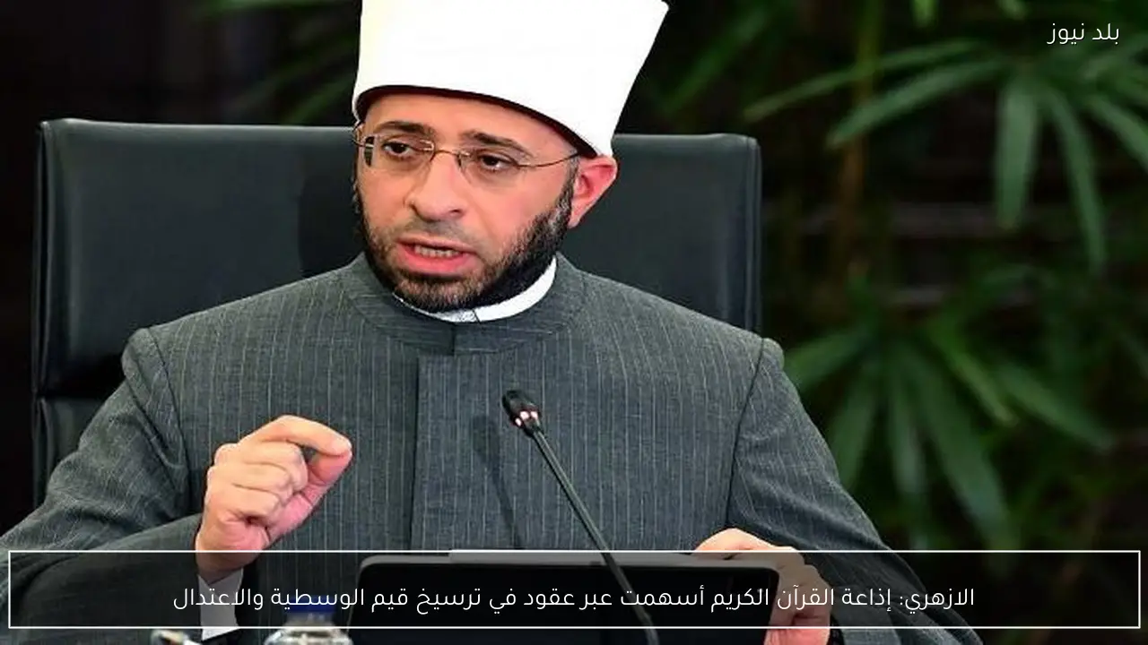 الازهري: إذاعة القرآن الكريم أسهمت عبر عقود في ترسيخ قيم الوسطية والاعتدال