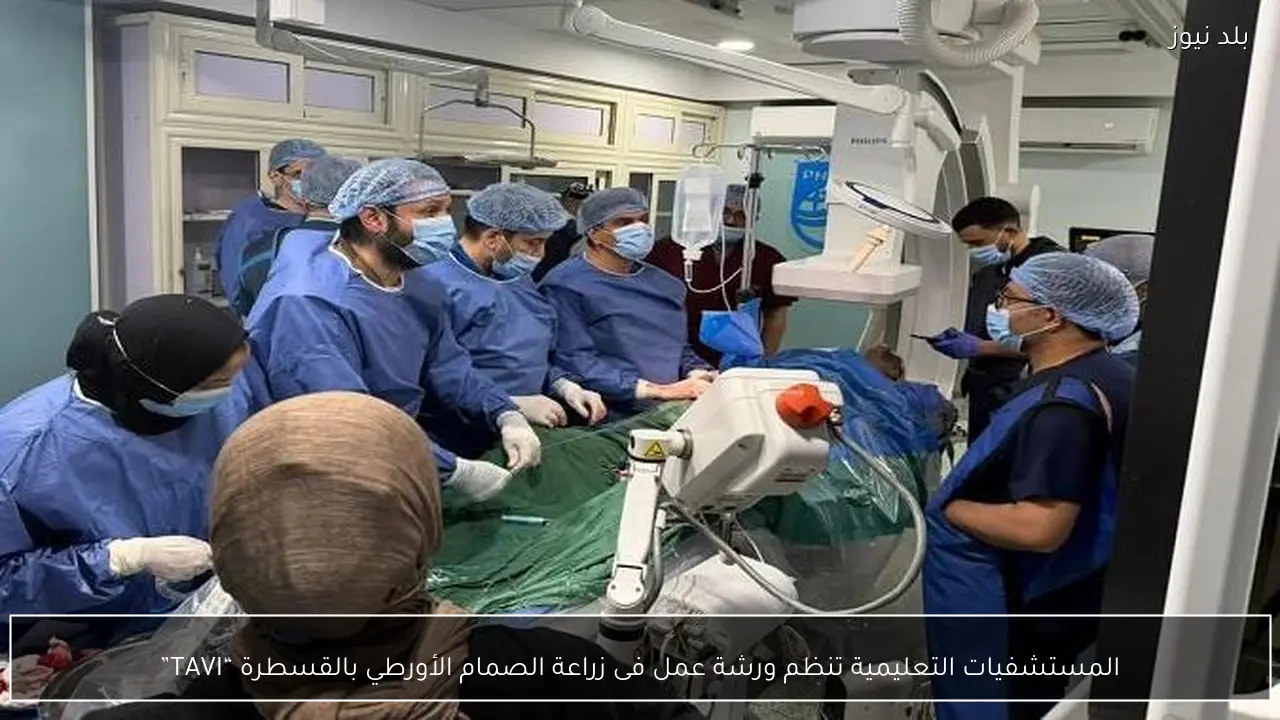 المستشفيات التعليمية تنظم ورشة عمل فى زراعة الصمام الأورطي بالقسطرة “TAVI”