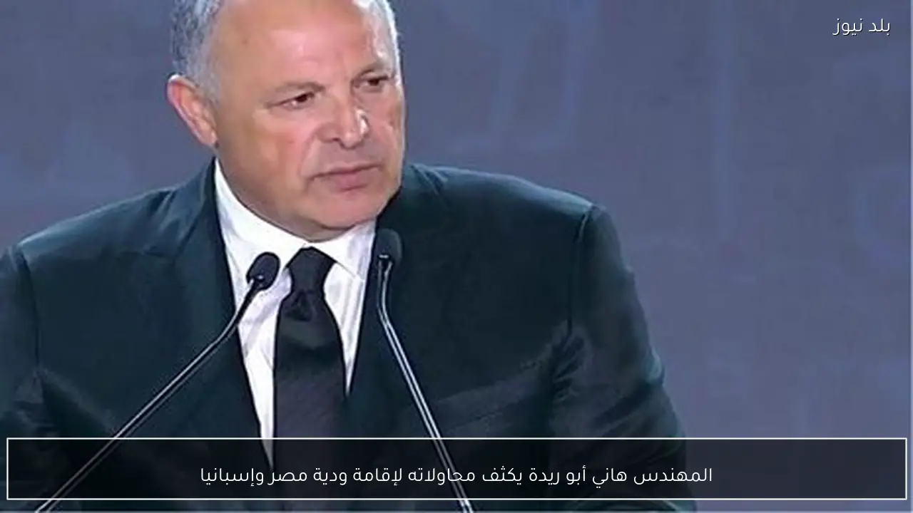 المهندس هاني أبو ريدة يكثف محاولاته لإقامة ودية مصر وإسبانيا