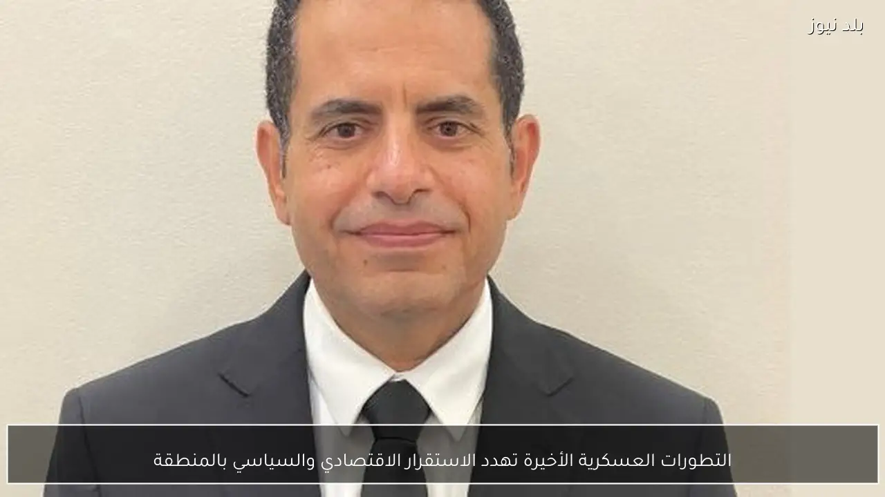 التطورات العسكرية الأخيرة تهدد الاستقرار الاقتصادي والسياسي بالمنطقة