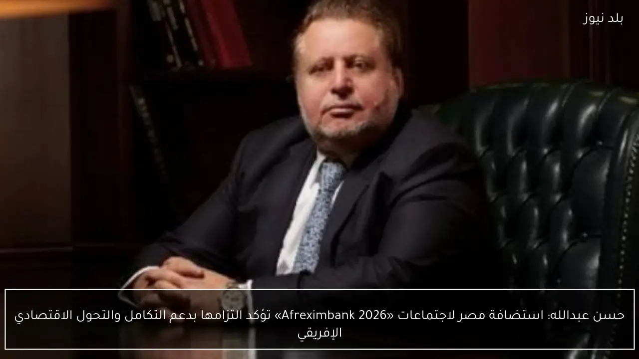 حسن عبدالله: استضافة مصر لاجتماعات «Afreximbank 2026» تؤكد التزامها بدعم التكامل والتحول الاقتصادي الإفريقي