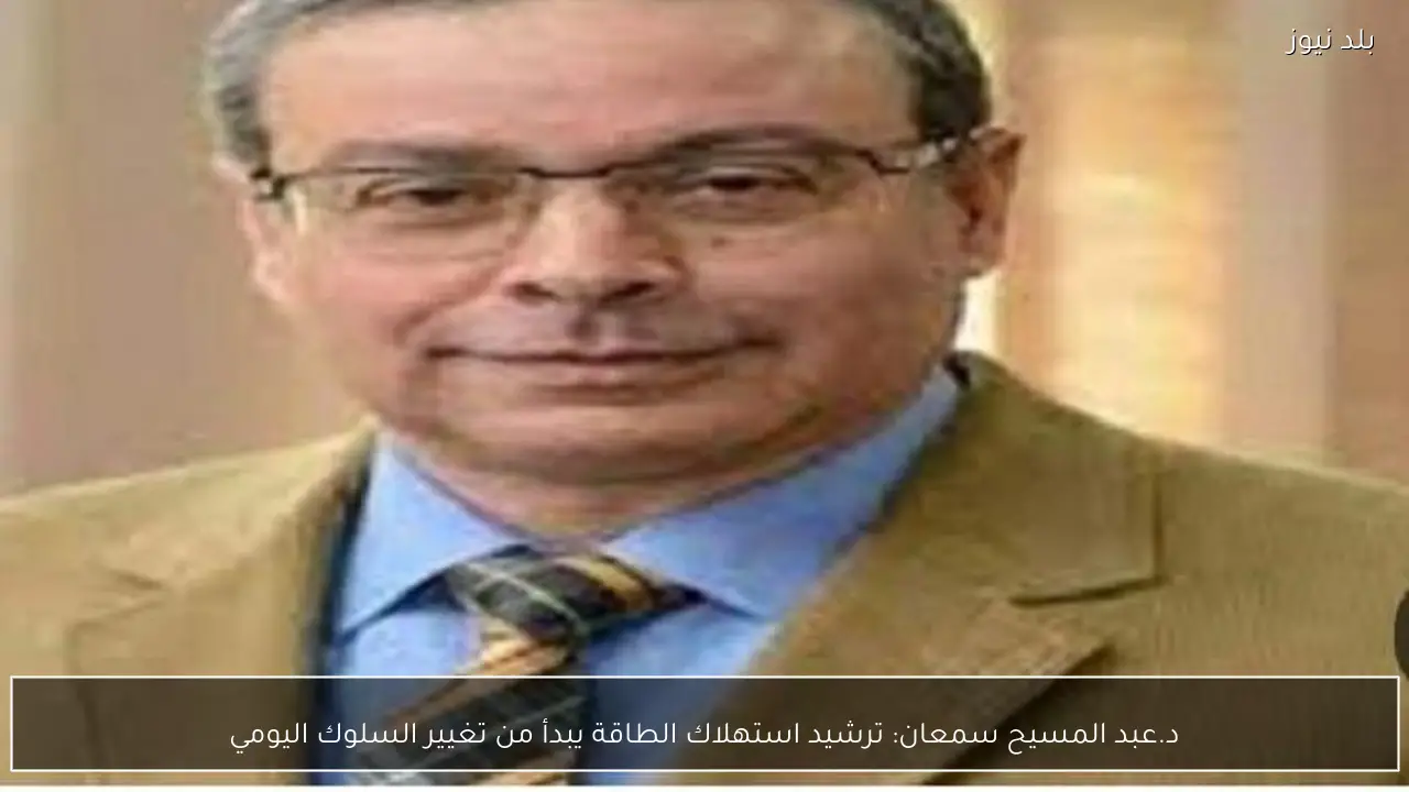 د.عبد المسيح سمعان: ترشيد استهلاك الطاقة يبدأ من تغيير السلوك اليومي