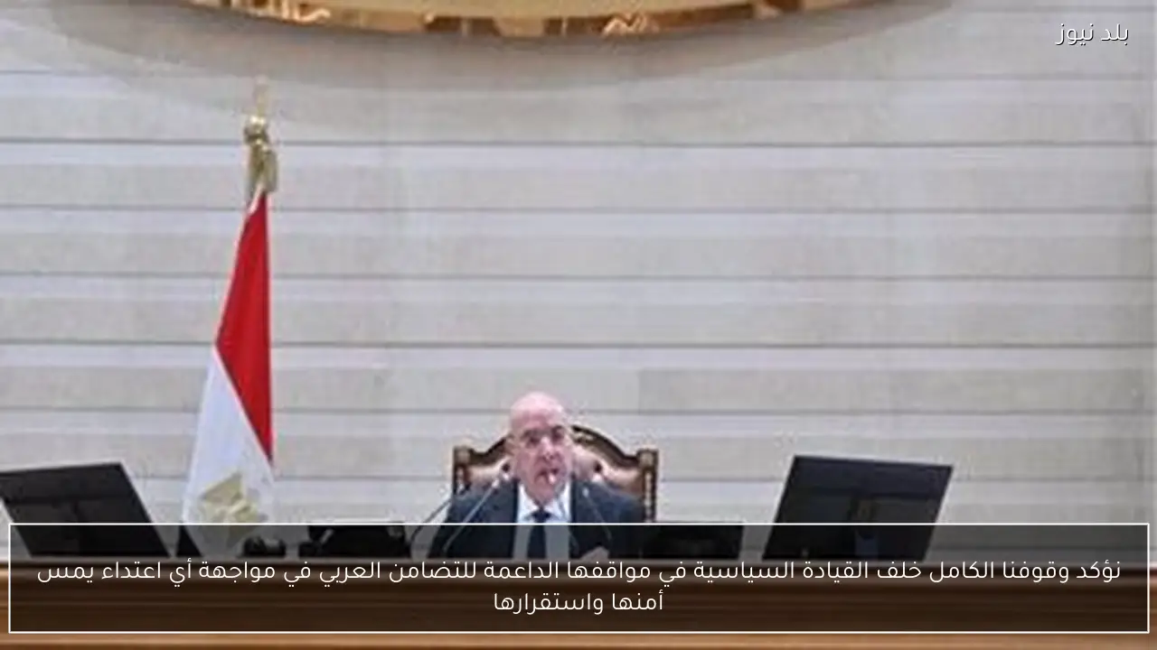 نؤكد وقوفنا الكامل خلف القيادة السياسية في مواقفها الداعمة للتضامن العربي في مواجهة أي اعتداء يمس أمنها واستقرارها