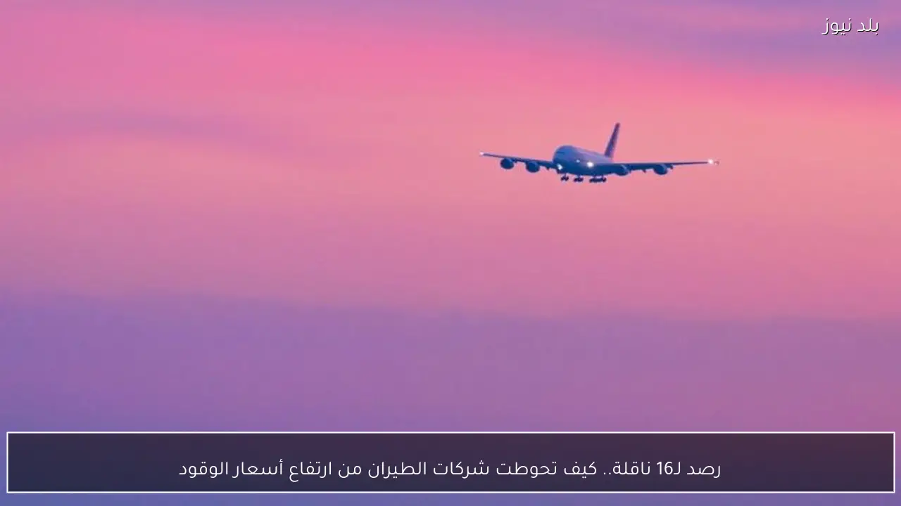 رصد لـ16 ناقلة.. كيف تحوطت شركات الطيران من ارتفاع أسعار الوقود