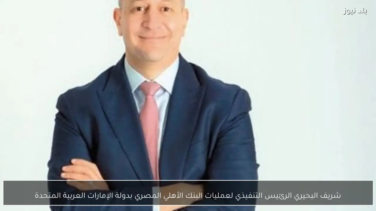 شريف البحيري الرئيس التنفيذي لعمليات البنك الأهلي المصري بدولة الإمارات العربية المتحدة
