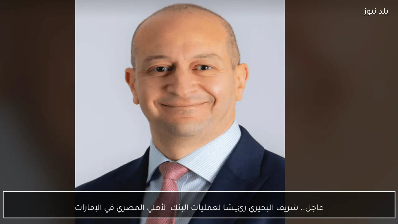 عاجل.. شريف البحيري رئيسًا لعمليات البنك الأهلي المصري في الإمارات