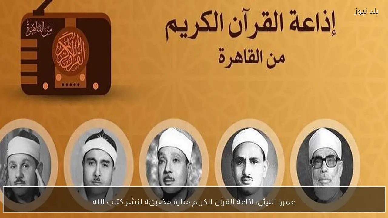 عمرو الليثي: اذاعة القرأن الكريم منارة مضيئة لنشر كتاب الله