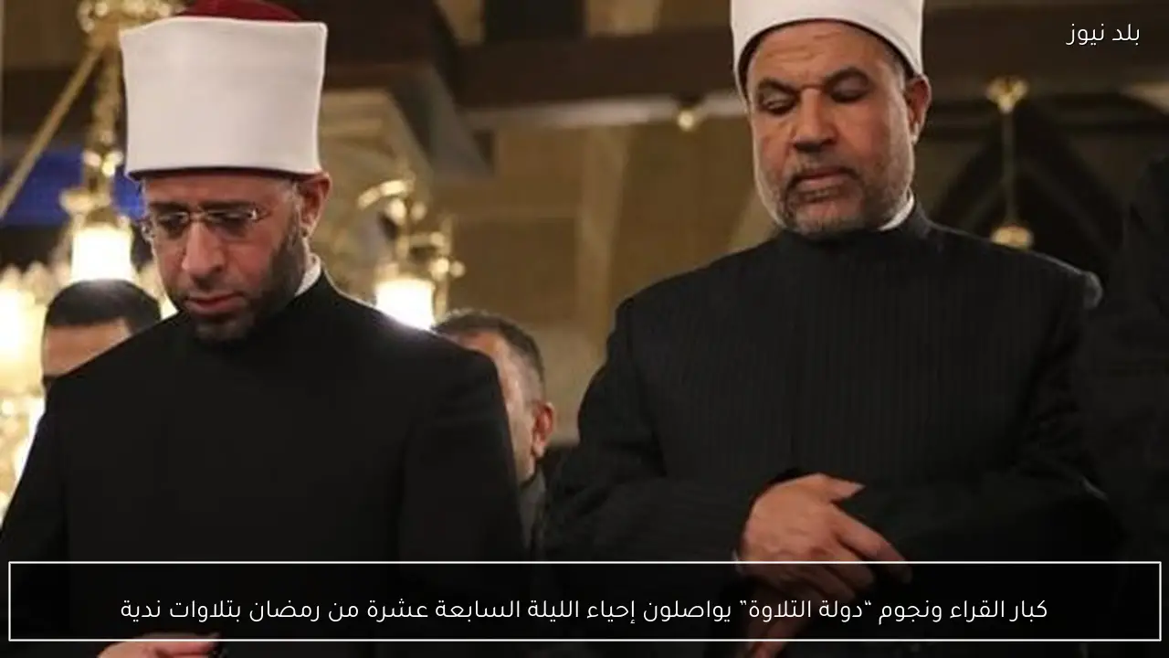 كبار القراء ونجوم “دولة التلاوة” يواصلون إحياء الليلة السابعة عشرة من رمضان بتلاوات ندية