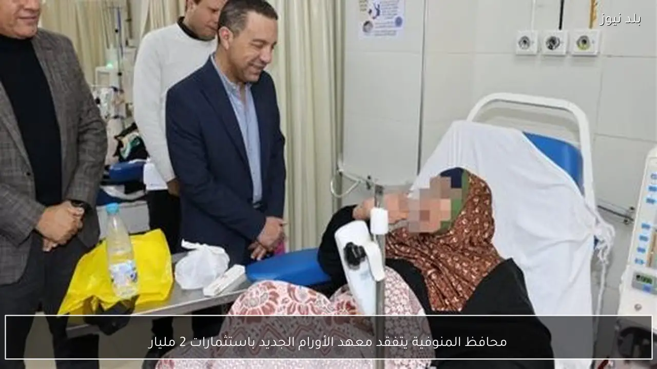 محافظ المنوفية يتفقد معهد الأورام الجديد باستثمارات 2 مليار