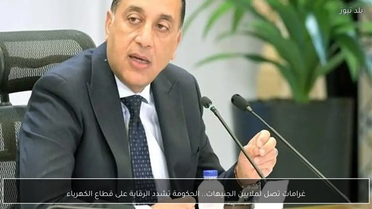 غرامات تصل لملايين الجنيهات.. الحكومة تشدد الرقابة على قطاع الكهرباء