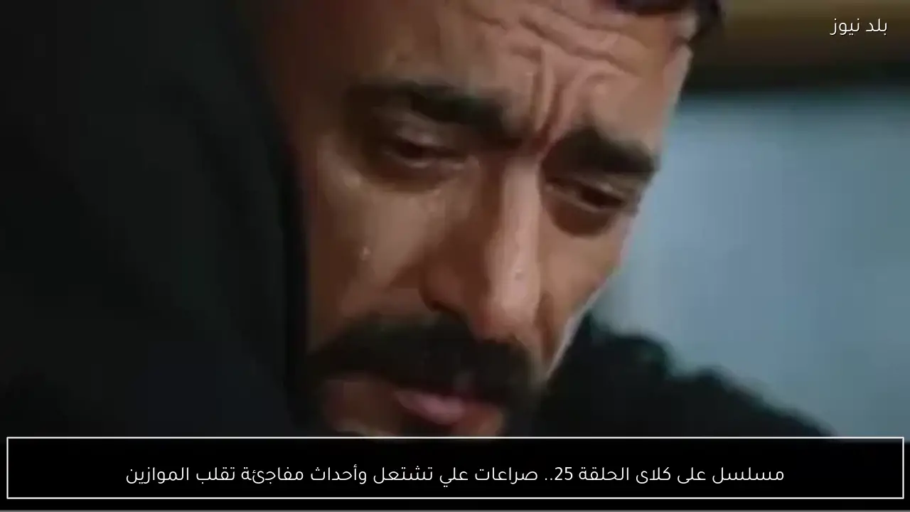 مسلسل على كلاى الحلقة 25.. صراعات علي تشتعل وأحداث مفاجئة تقلب الموازين