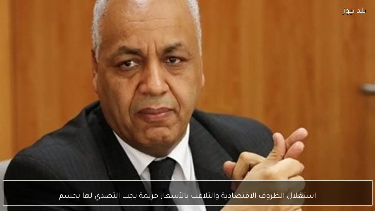 استغلال الظروف الاقتصادية والتلاعب بالأسعار جريمة يجب التصدي لها بحسم