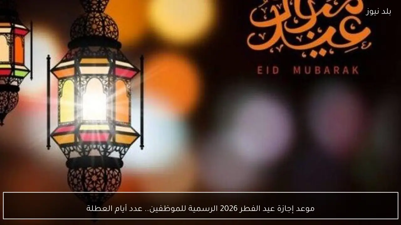 موعد إجازة عيد الفطر 2026 الرسمية للموظفين.. عدد أيام العطلة