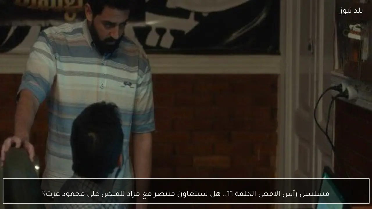مسلسل رأس الأفعى الحلقة 11.. هل سيتعاون منتصر مع مراد للقبض على محمود عزت؟