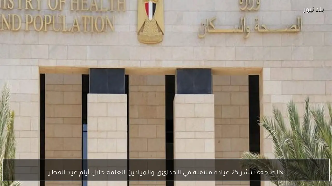 «الصحة» تنشر 25 عيادة متنقلة في الحدائق والميادين العامة خلال أيام عيد الفطر