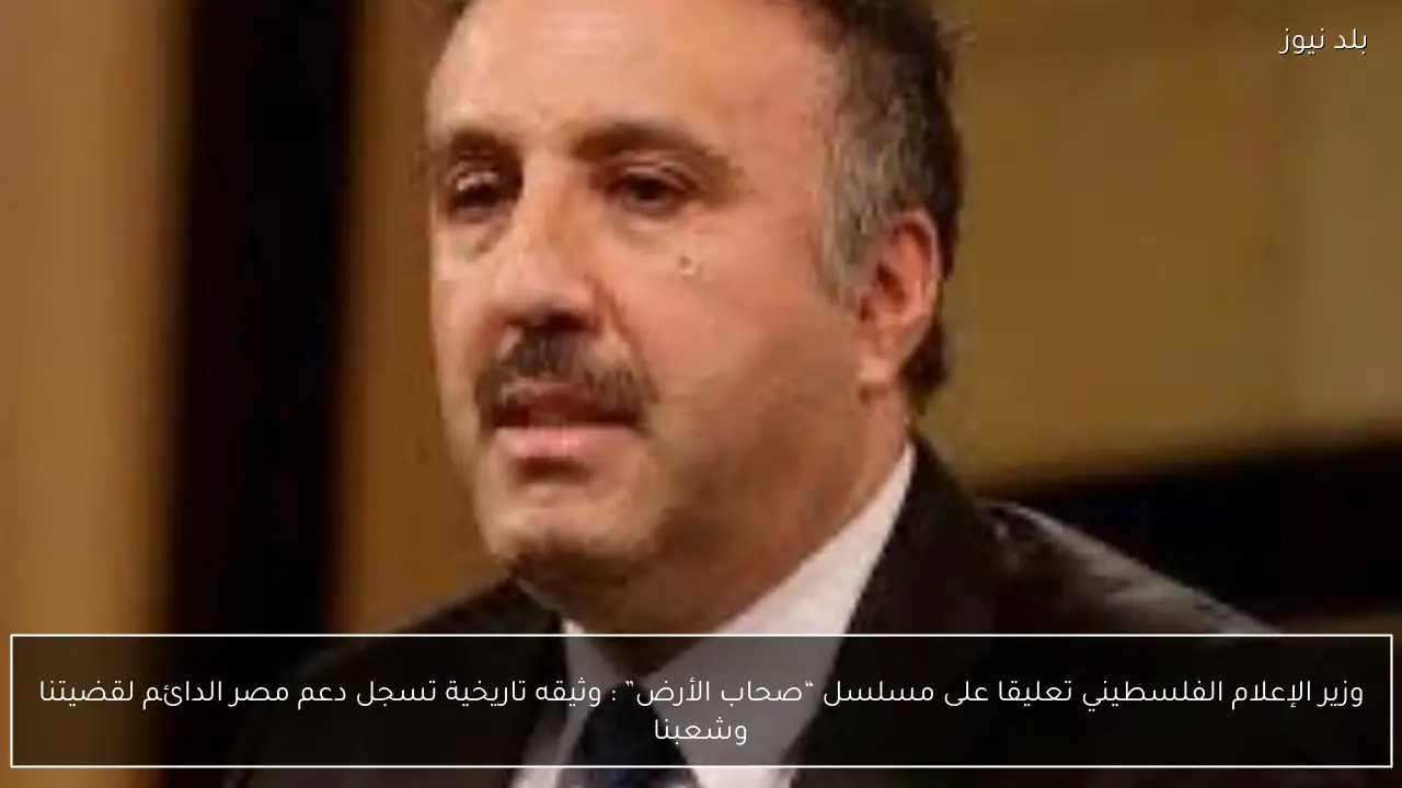 وزير الإعلام الفلسطيني تعليقا على مسلسل “صحاب الأرض” : وثيقه تاريخية تسجل دعم مصر الدائم لقضيتنا وشعبنا