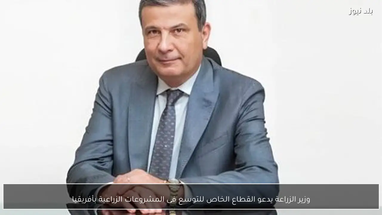 وزير الزراعة يدعو القطاع الخاص للتوسع فى المشروعات الزراعية بأفريقيا