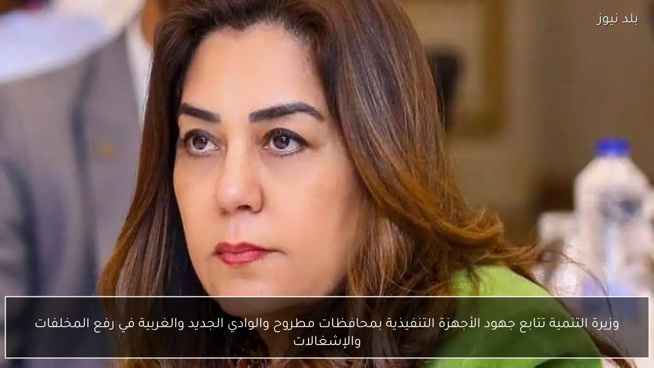 وزيرة التنمية تتابع جهود الأجهزة التنفيذية بمحافظات مطروح والوادي الجديد والغربية في رفع المخلفات والإشغالات